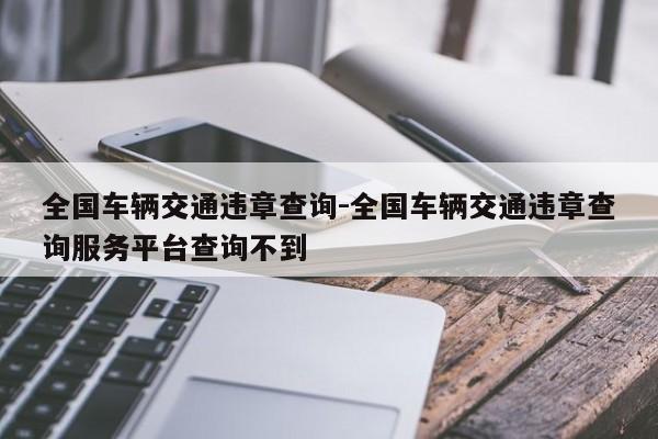 全国车辆交通违章查询-全国车辆交通违章查询服务平台查询不到