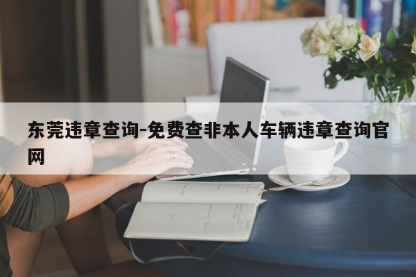 东莞违章查询-免费查非本人车辆违章查询官网