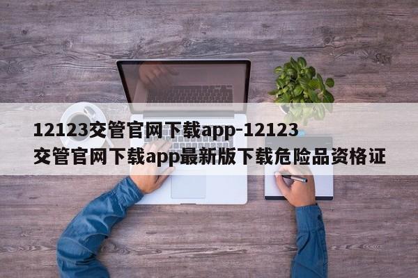 12123交管官网下载app-12123交管官网下载app最新版下载危险品资格证