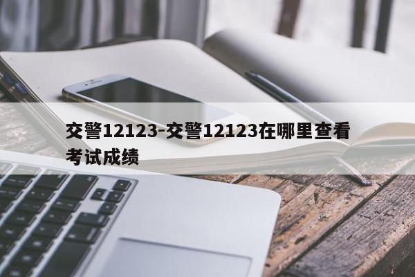 交警12123-交警12123在哪里查看考试成绩