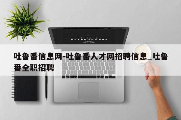 吐鲁番信息网-吐鲁番人才网招聘信息_吐鲁番全职招聘