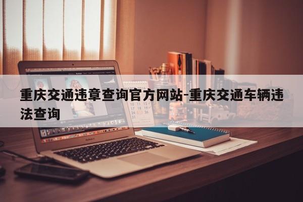 重庆交通违章查询官方网站-重庆交通车辆违法查询